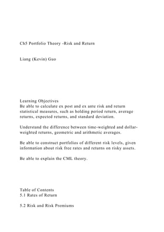 Ch5 Portfolio Theory -Risk and Return
Liang (Kevin) Guo
Learning Objectives
Be able to calculate ex post and ex ante risk and return
statistical measures, such as holding period return, average
returns, expected returns, and standard deviation.
Understand the difference between time-weighted and dollar-
weighted returns, geometric and arithmetic averages.
Be able to construct portfolios of different risk levels, given
information about risk free rates and returns on risky assets.
Be able to explain the CML theory.
Table of Contents
5.1 Rates of Return
5.2 Risk and Risk Premiums
 