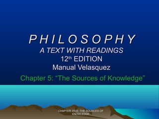 CHAPTER FIVE: THE SOURCES OFCHAPTER FIVE: THE SOURCES OF
KNOWLEDGEKNOWLEDGE
P H I L O S O P H YP H I L O S O P H Y
A TEXT WITH READINGSA TEXT WITH READINGS
1212thth
EDITIONEDITION
Manual VelasquezManual Velasquez
Chapter 5: “The Sources of Knowledge”Chapter 5: “The Sources of Knowledge”
 