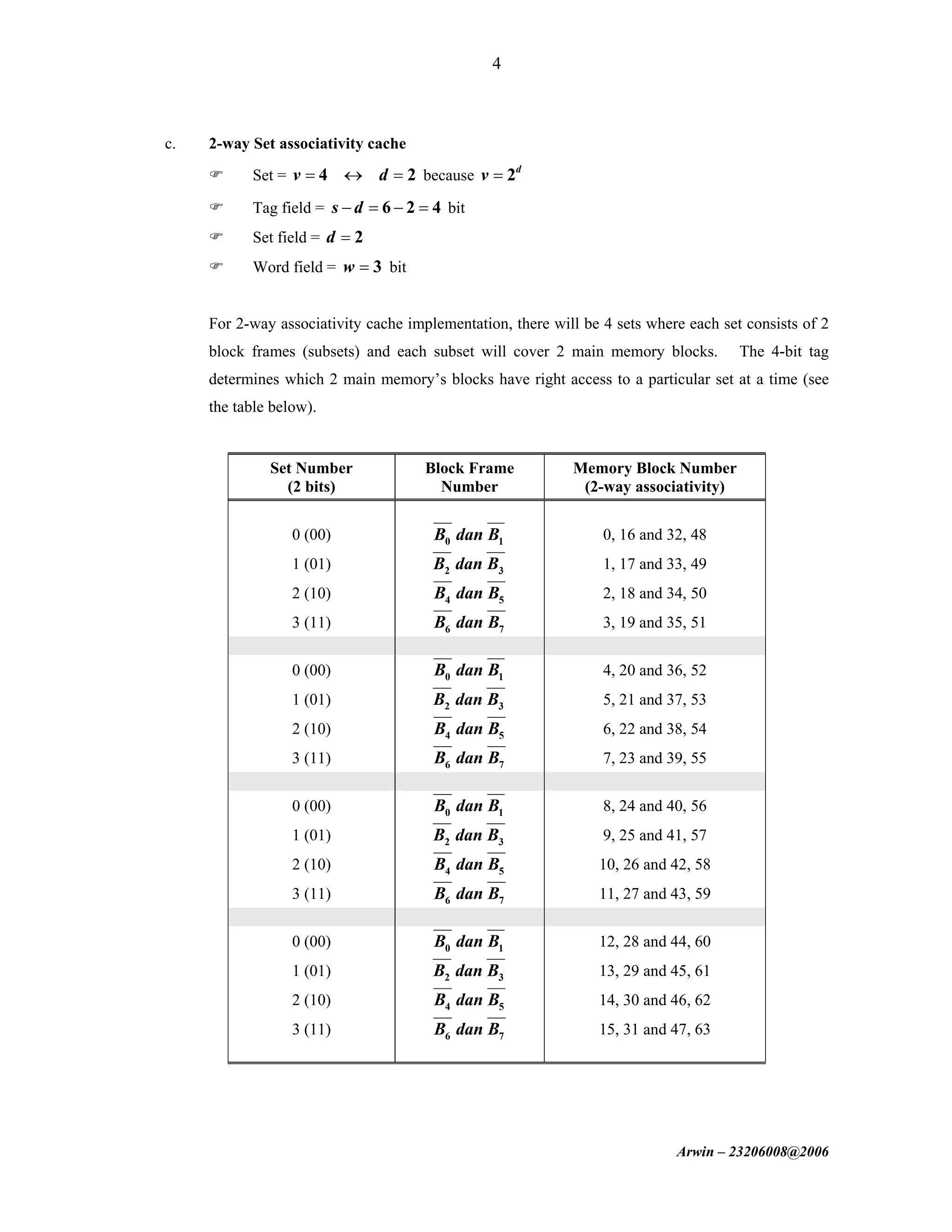 Arwin – 23206008@2006
4
c. 2-way Set associativity cache
Set = 4 2v d= ↔ = because 2d
v =
Tag field = 6 2 4s d− = − = bit
Set field = 2d =
Word field = 3w = bit
For 2-way associativity cache implementation, there will be 4 sets where each set consists of 2
block frames (subsets) and each subset will cover 2 main memory blocks. The 4-bit tag
determines which 2 main memory’s blocks have right access to a particular set at a time (see
the table below).
Set Number
(2 bits)
Block Frame
Number
Memory Block Number
(2-way associativity)
0 (00) 0 1B dan B 0, 16 and 32, 48
1 (01) 2 3B dan B 1, 17 and 33, 49
2 (10) 4 5B dan B 2, 18 and 34, 50
3 (11) 6 7B dan B 3, 19 and 35, 51
0 (00) 0 1B dan B 4, 20 and 36, 52
1 (01) 2 3B dan B 5, 21 and 37, 53
2 (10) 4 5B dan B 6, 22 and 38, 54
3 (11) 6 7B dan B 7, 23 and 39, 55
0 (00) 0 1B dan B 8, 24 and 40, 56
1 (01) 2 3B dan B 9, 25 and 41, 57
2 (10) 4 5B dan B 10, 26 and 42, 58
3 (11) 6 7B dan B 11, 27 and 43, 59
0 (00) 0 1B dan B 12, 28 and 44, 60
1 (01) 2 3B dan B 13, 29 and 45, 61
2 (10) 4 5B dan B 14, 30 and 46, 62
3 (11) 6 7B dan B 15, 31 and 47, 63
 