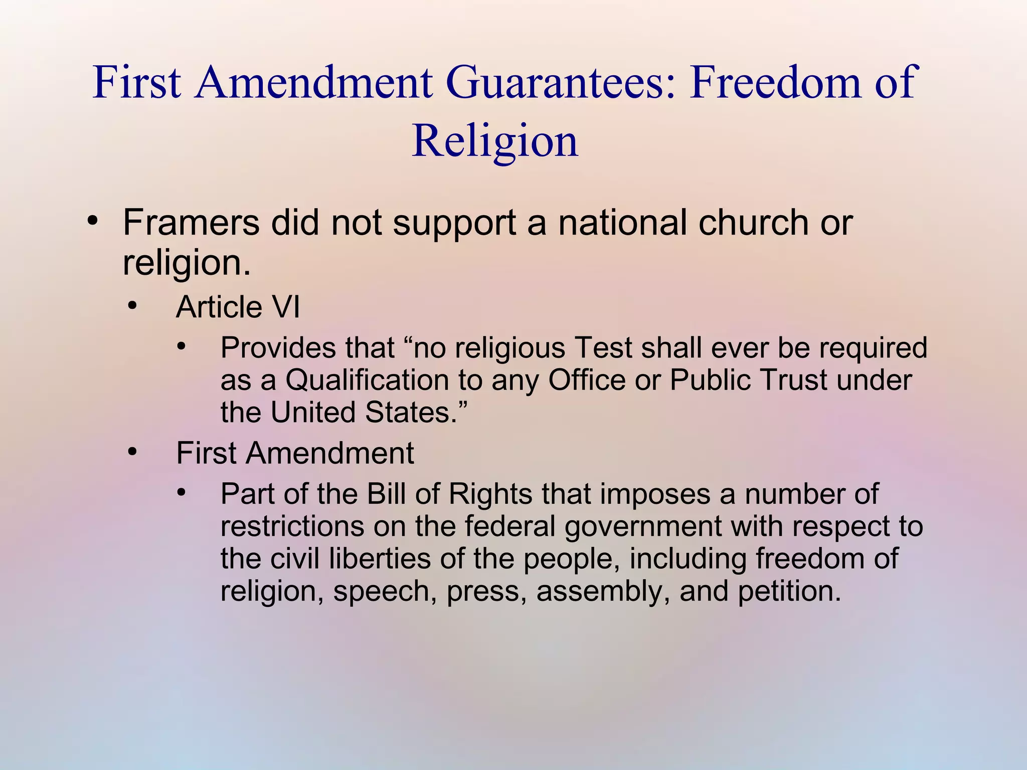 First Amendment Guarantees: Freedom of
Religion
●

Framers did not support a national church or
religion.
●

●

Article VI
●
Provides that “no religious Test shall ever be required
as a Qualification to any Office or Public Trust under
the United States.”
First Amendment
●
Part of the Bill of Rights that imposes a number of
restrictions on the federal government with respect to
the civil liberties of the people, including freedom of
religion, speech, press, assembly, and petition.

 