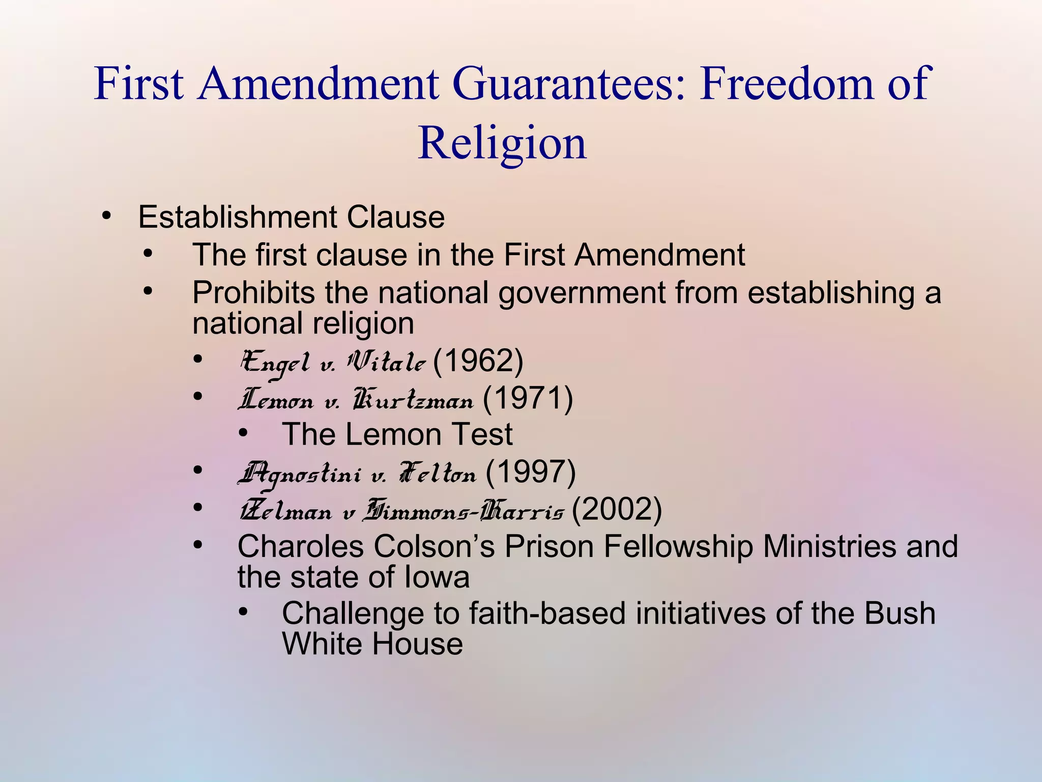 First Amendment Guarantees: Freedom of
Religion
●

Establishment Clause
●
The first clause in the First Amendment
●
Prohibits the national government from establishing a
national religion
●
Engel v. Vitale (1962)
●
Lemon v. Kurtzman (1971)
●
The Lemon Test
●
Agnostini v. Felton (1997)
●
Zelman v Simmons-Harris (2002)
●
Charoles Colson’s Prison Fellowship Ministries and
the state of Iowa
●
Challenge to faith-based initiatives of the Bush
White House

 