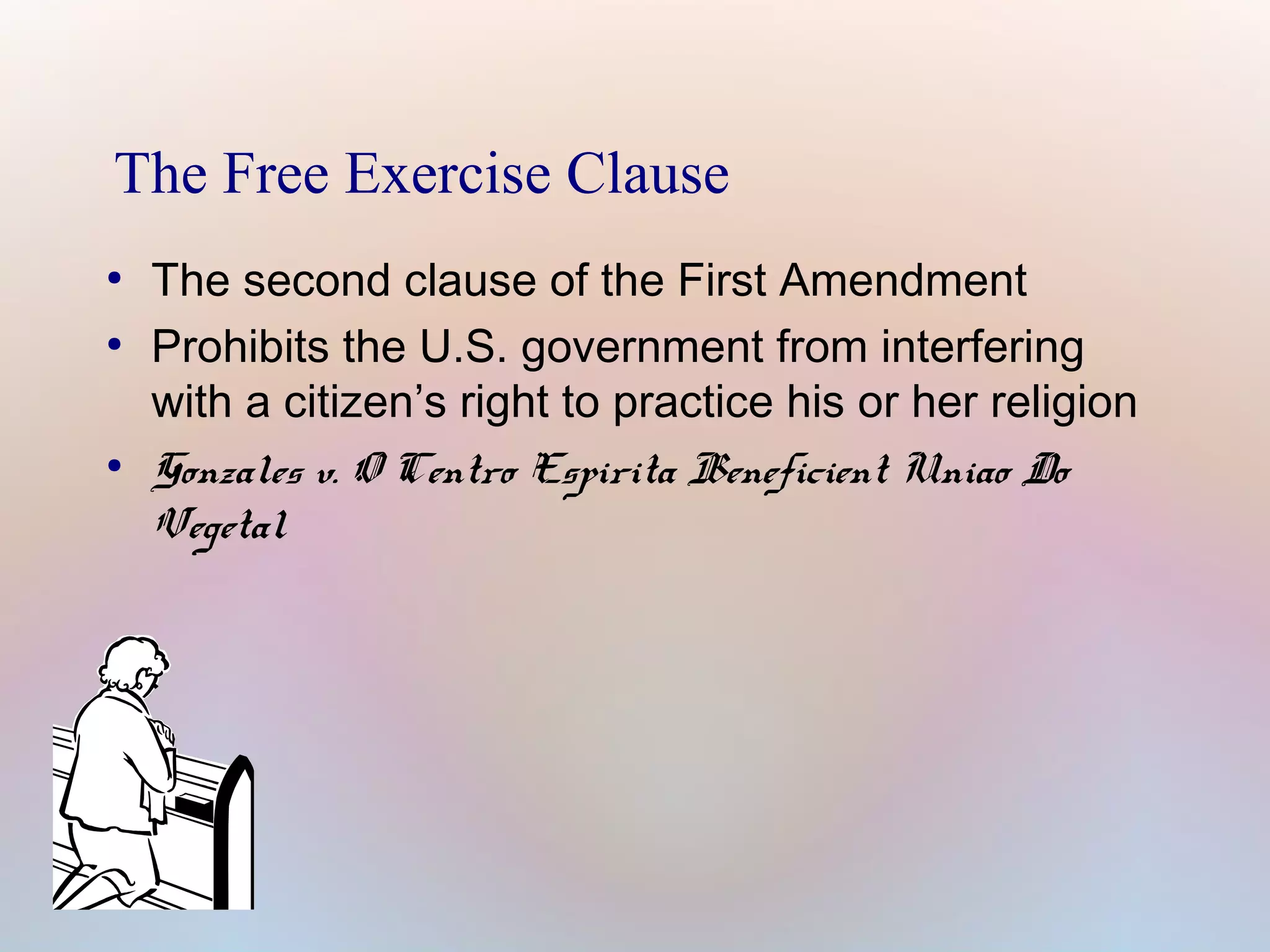 The Free Exercise Clause
●
●

●

The second clause of the First Amendment
Prohibits the U.S. government from interfering
with a citizen’s right to practice his or her religion
Gonzales v. O Centro Espirita Beneficient Uniao Do
Vegetal

 