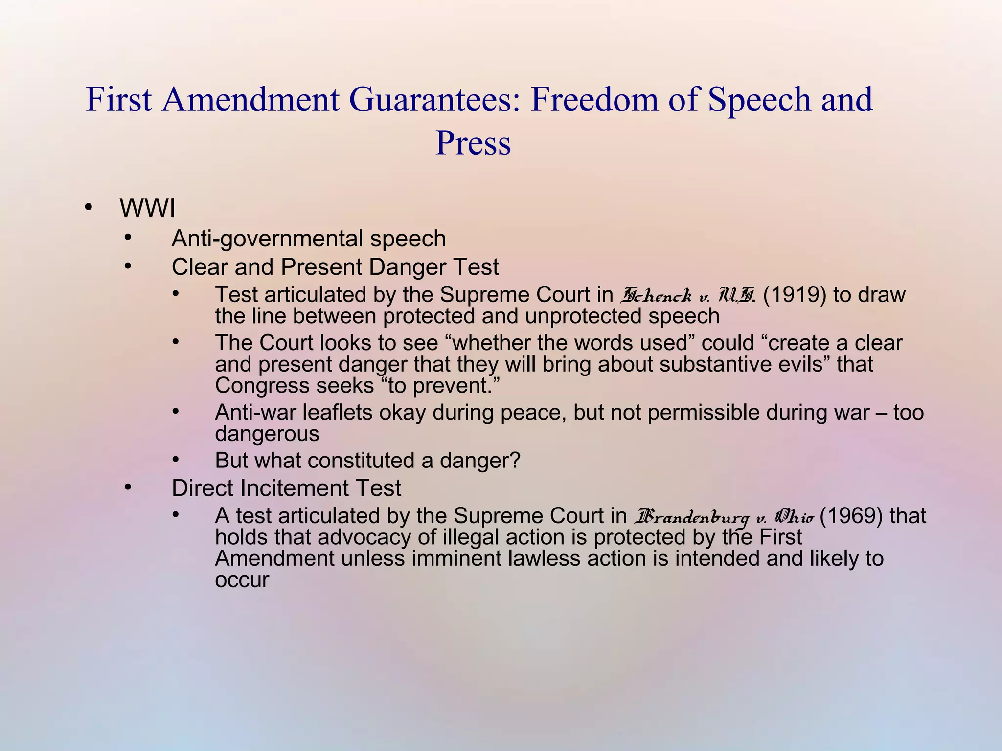 First Amendment Guarantees: Freedom of Speech and
Press
●

WWI
●
●

Anti-governmental speech
Clear and Present Danger Test
●

●

●

●

●

Test articulated by the Supreme Court in Schenck v. U.S. (1919) to draw
the line between protected and unprotected speech
The Court looks to see “whether the words used” could “create a clear
and present danger that they will bring about substantive evils” that
Congress seeks “to prevent.”
Anti-war leaflets okay during peace, but not permissible during war – too
dangerous
But what constituted a danger?

Direct Incitement Test
●

A test articulated by the Supreme Court in Brandenburg v. Ohio (1969) that
holds that advocacy of illegal action is protected by the First
Amendment unless imminent lawless action is intended and likely to
occur

 