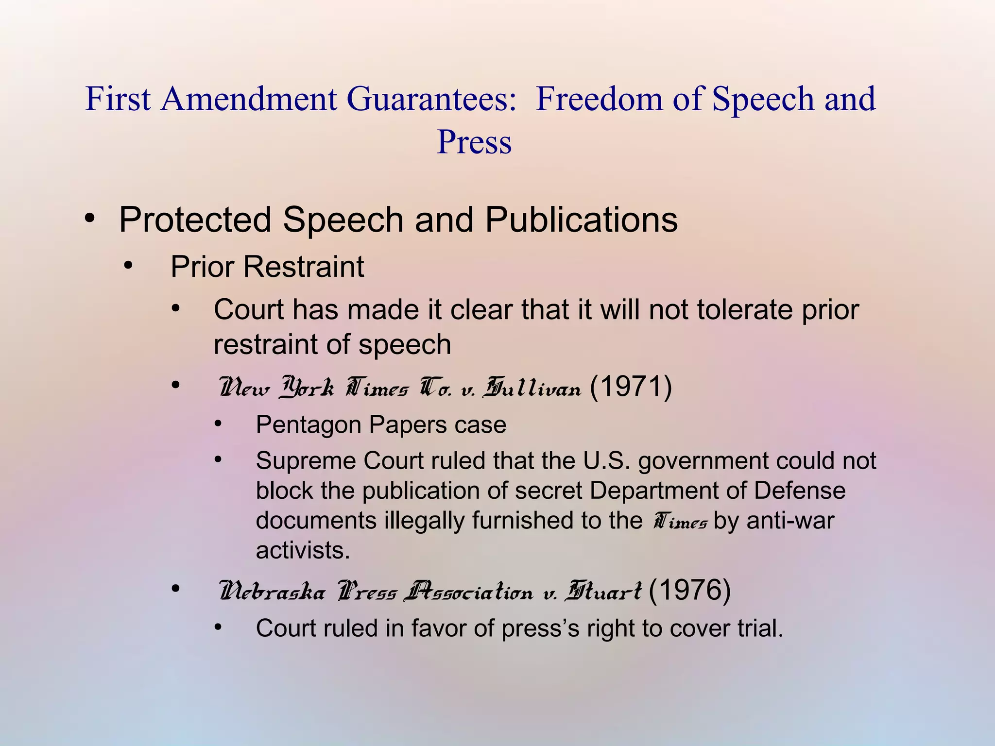 First Amendment Guarantees: Freedom of Speech and
Press
●

Protected Speech and Publications
●

Prior Restraint
●
Court has made it clear that it will not tolerate prior
restraint of speech
●
New York Times Co. v. Sullivan (1971)
●
●

●

Pentagon Papers case
Supreme Court ruled that the U.S. government could not
block the publication of secret Department of Defense
documents illegally furnished to the Times by anti-war
activists.

Nebraska Press Association v. Stuart (1976)
●

Court ruled in favor of press’s right to cover trial.

 