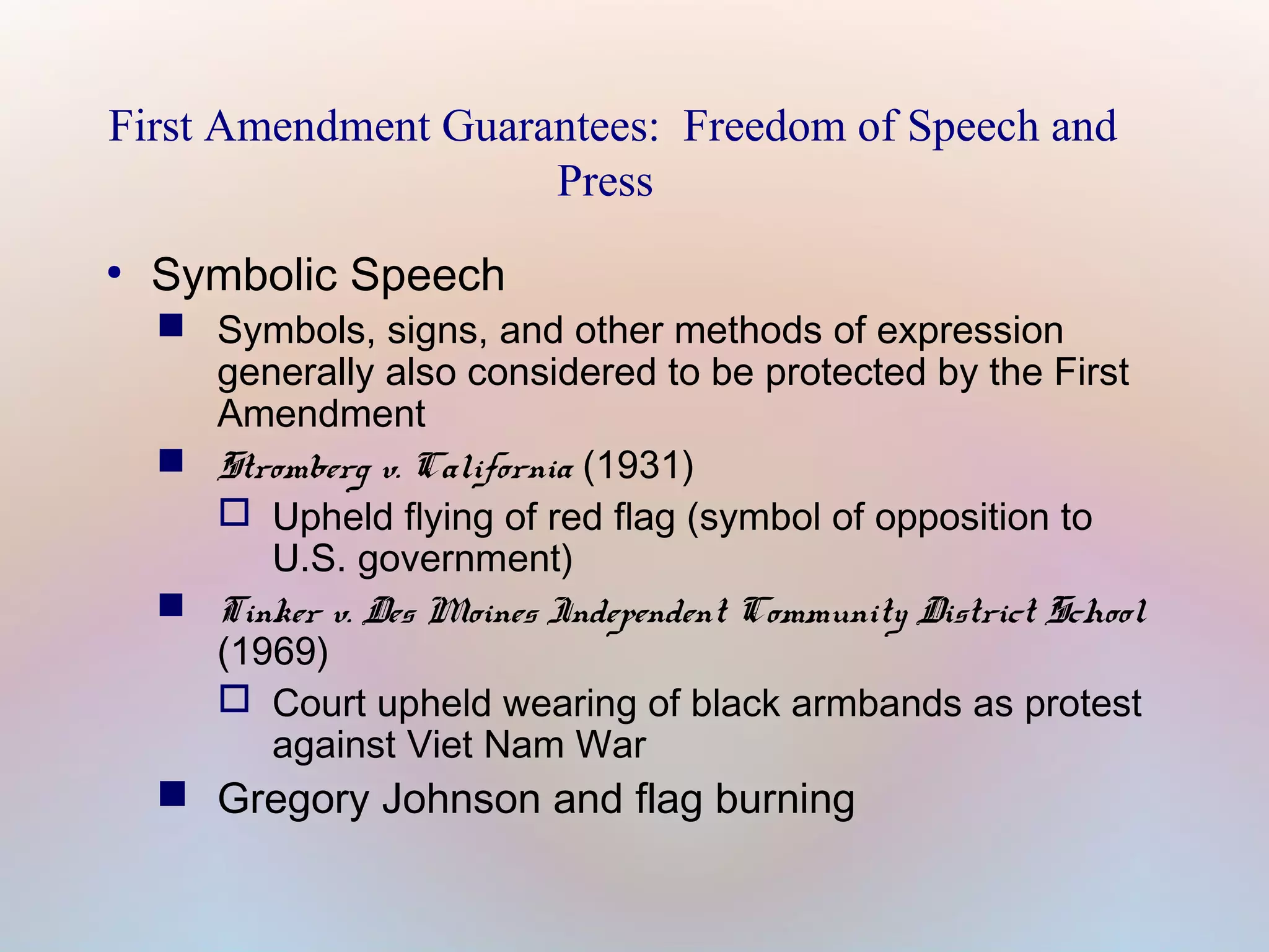 First Amendment Guarantees: Freedom of Speech and
Press
●

Symbolic Speech

 Symbols, signs, and other methods of expression
generally also considered to be protected by the First
Amendment
 Stromberg v. California (1931)
 Upheld flying of red flag (symbol of opposition to
U.S. government)
 Tinker v. Des Moines Independent Community District School
(1969)
 Court upheld wearing of black armbands as protest
against Viet Nam War

 Gregory Johnson and flag burning

 