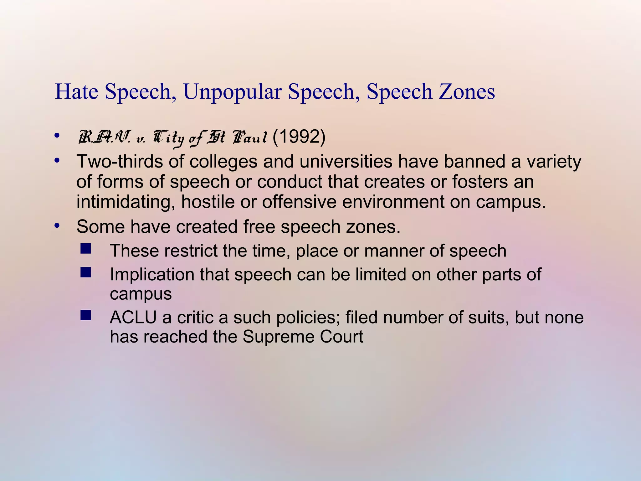 Hate Speech, Unpopular Speech, Speech Zones
●
●

●

R.A.V. v. City of St Paul (1992)
Two-thirds of colleges and universities have banned a variety
of forms of speech or conduct that creates or fosters an
intimidating, hostile or offensive environment on campus.
Some have created free speech zones.
 These restrict the time, place or manner of speech
 Implication that speech can be limited on other parts of
campus
 ACLU a critic a such policies; filed number of suits, but none
has reached the Supreme Court

 