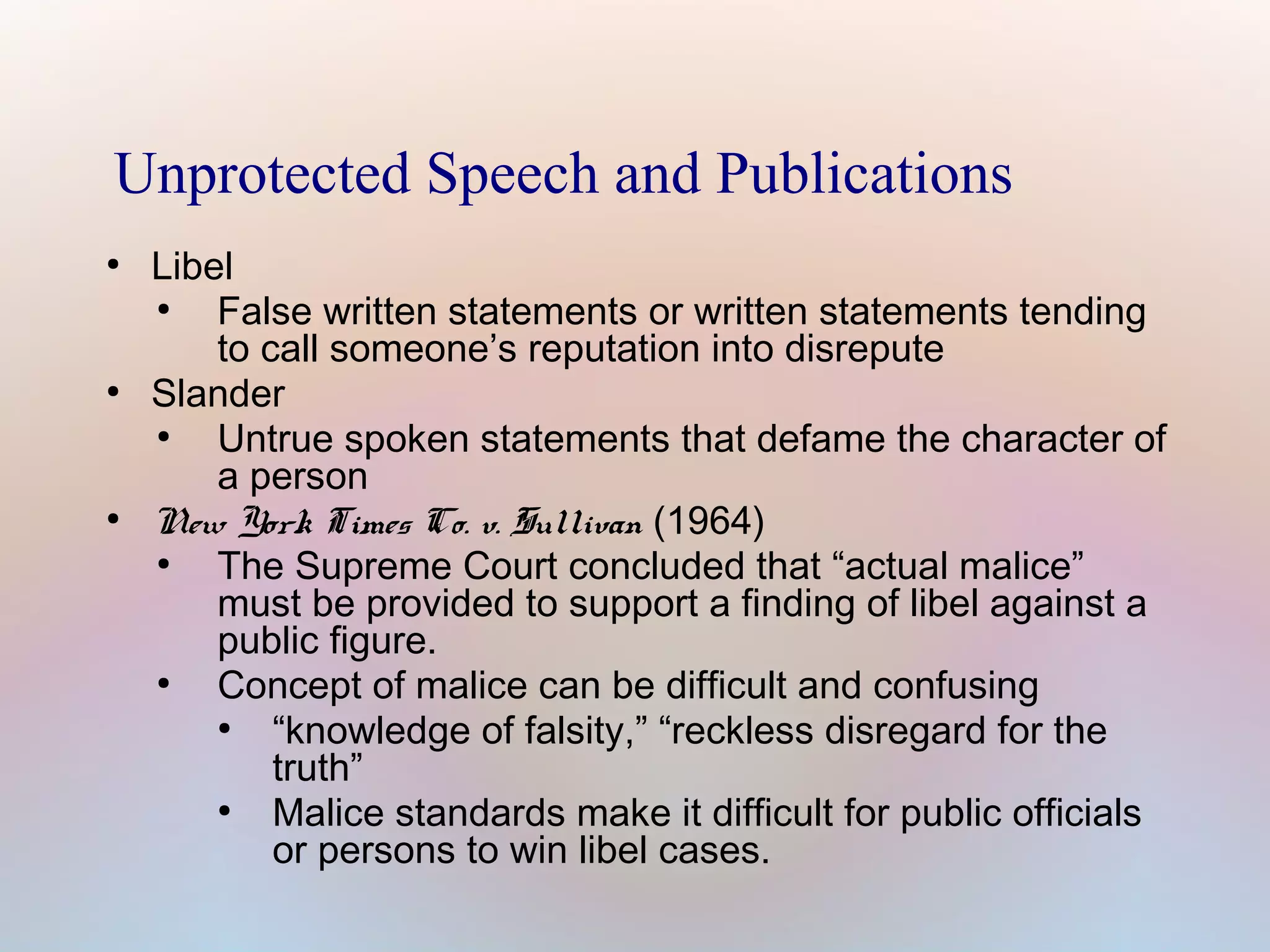 Unprotected Speech and Publications
●

●

●

Libel
●
False written statements or written statements tending
to call someone’s reputation into disrepute
Slander
●
Untrue spoken statements that defame the character of
a person
New York Times Co. v. Sullivan (1964)
●
The Supreme Court concluded that “actual malice”
must be provided to support a finding of libel against a
public figure.
●
Concept of malice can be difficult and confusing
●
“knowledge of falsity,” “reckless disregard for the
truth”
●
Malice standards make it difficult for public officials
or persons to win libel cases.

 