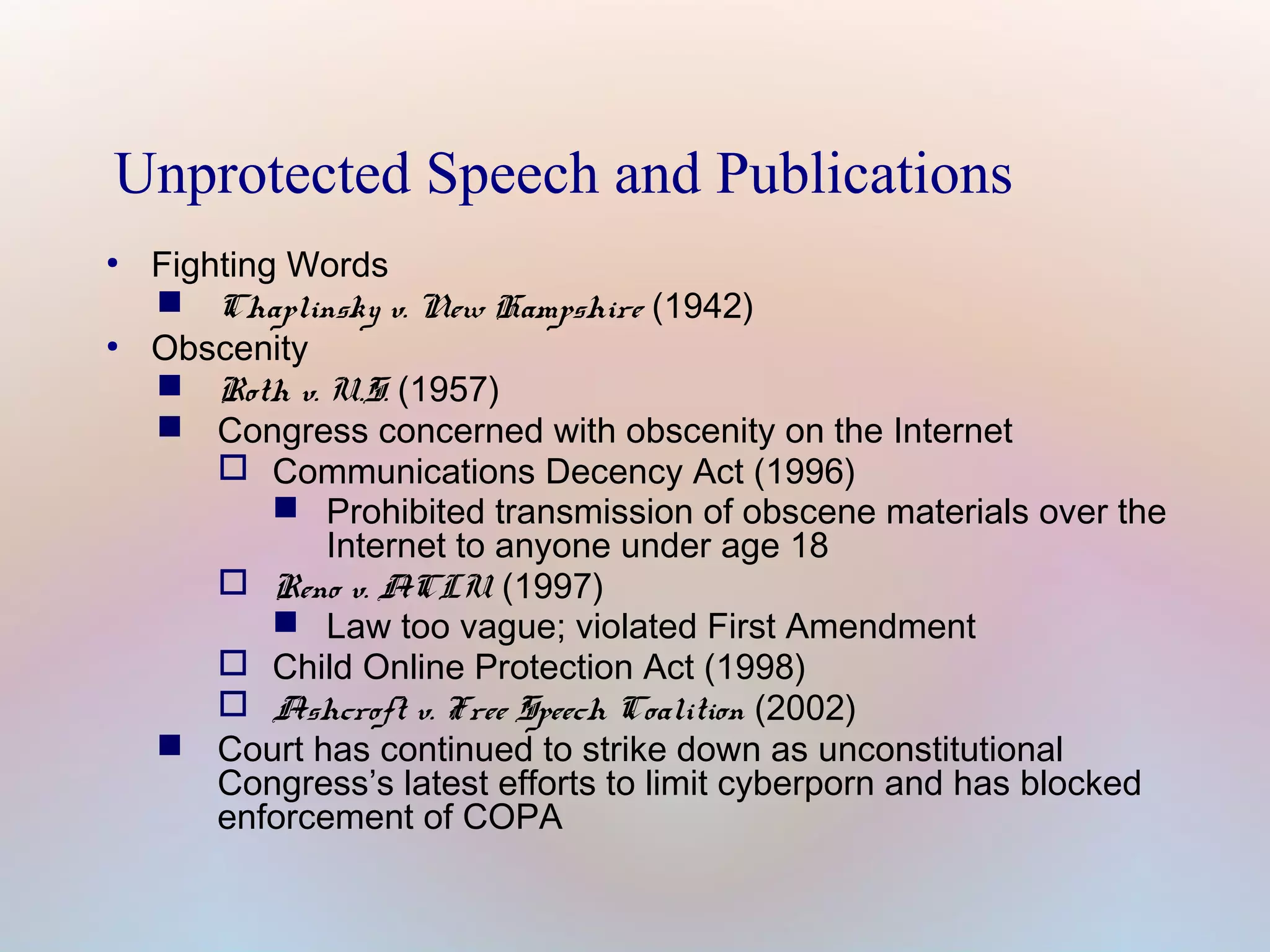 Unprotected Speech and Publications
●

●

Fighting Words
 Chaplinsky v. New Hampshire (1942)
Obscenity
 Roth v. U.S. (1957)
 Congress concerned with obscenity on the Internet
 Communications Decency Act (1996)
 Prohibited transmission of obscene materials over the
Internet to anyone under age 18
 Reno v. ACLU (1997)
 Law too vague; violated First Amendment
 Child Online Protection Act (1998)
 Ashcroft v. Free Speech Coalition (2002)
 Court has continued to strike down as unconstitutional
Congress’s latest efforts to limit cyberporn and has blocked
enforcement of COPA

 