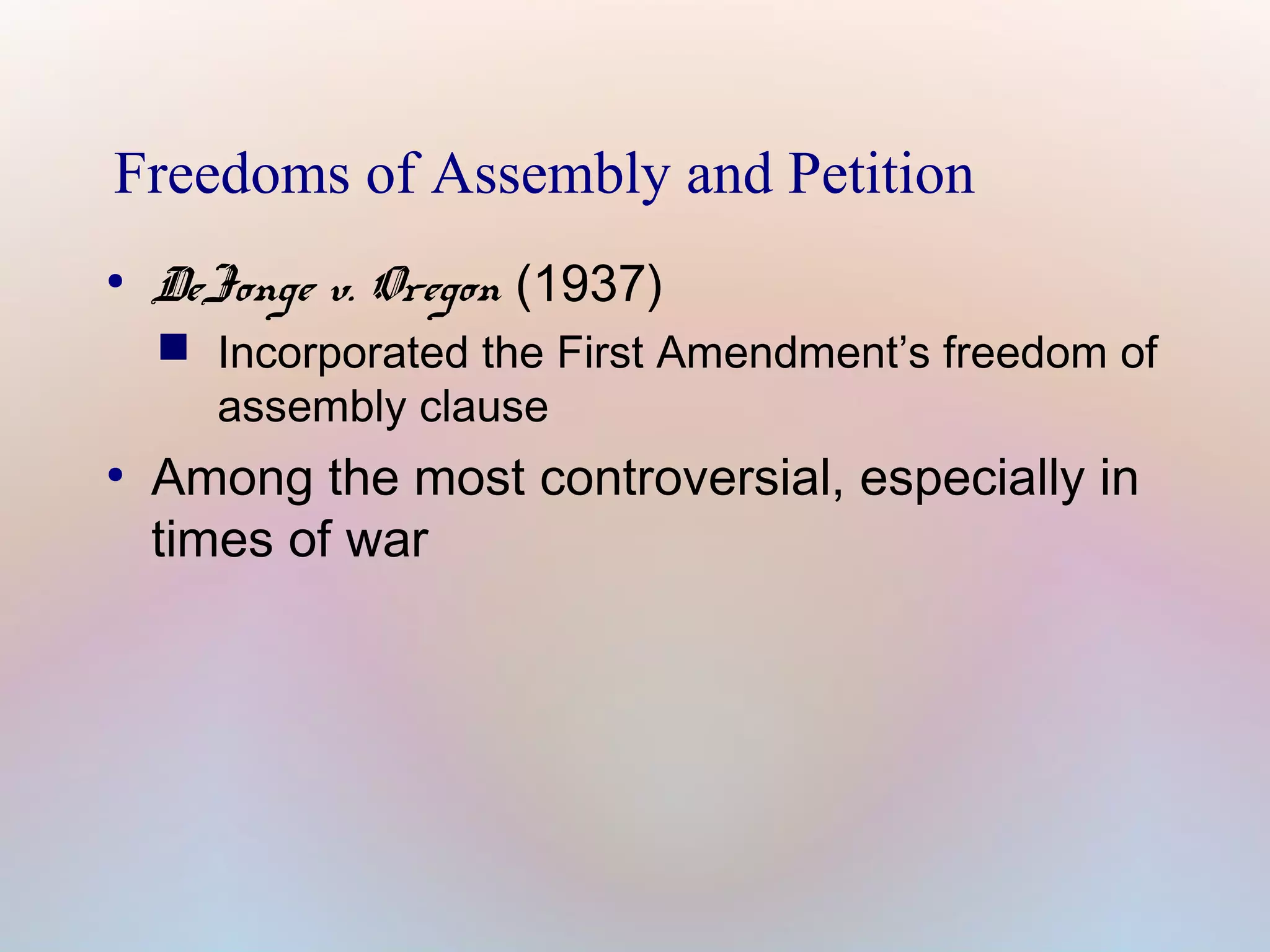 Freedoms of Assembly and Petition
●

DeJonge v. Oregon (1937)

 Incorporated the First Amendment’s freedom of
assembly clause

●

Among the most controversial, especially in
times of war

 