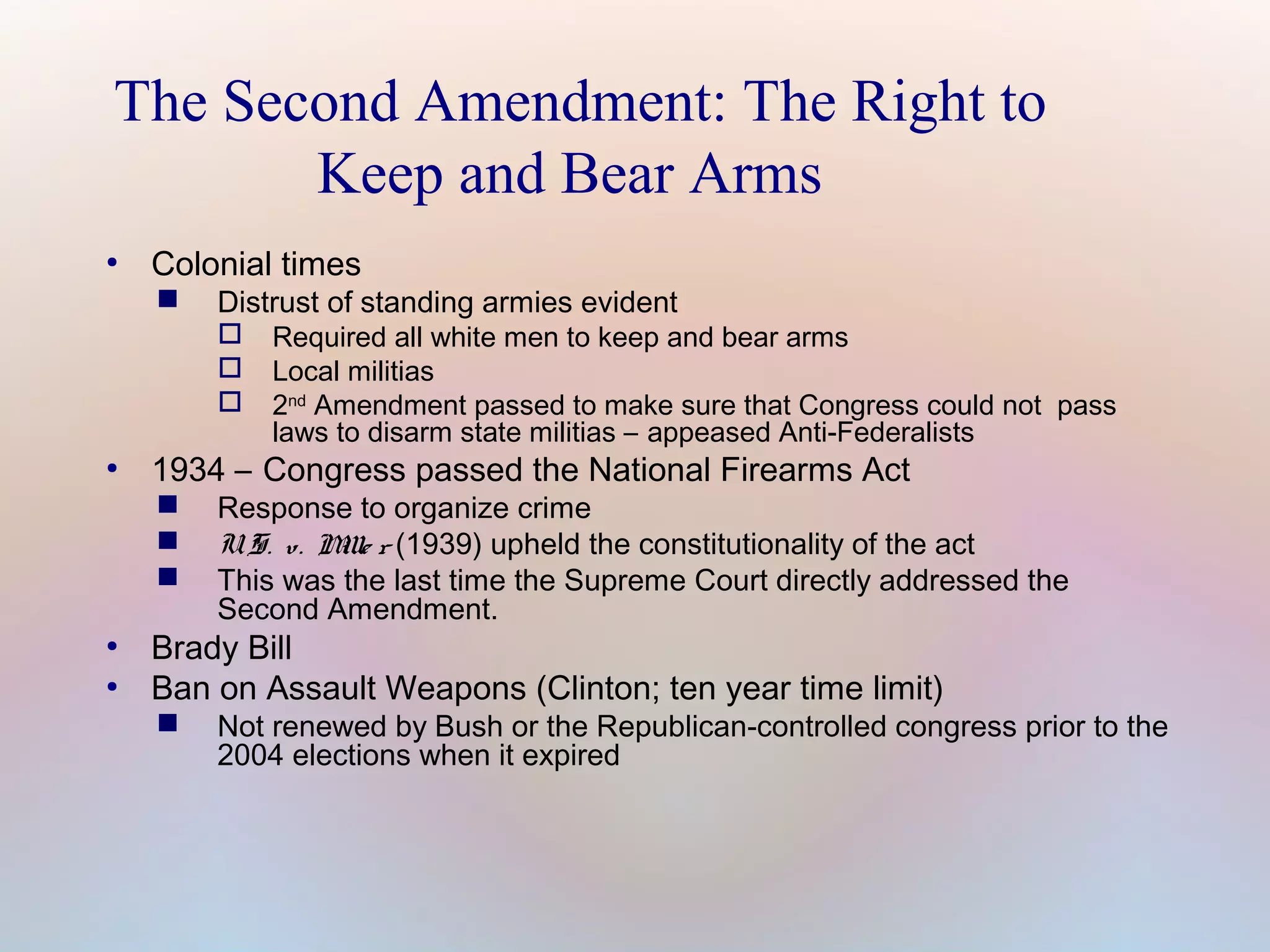The Second Amendment: The Right to
Keep and Bear Arms
●

Colonial times


Distrust of standing armies evident




●

1934 – Congress passed the National Firearms Act




●
●

Required all white men to keep and bear arms
Local militias
2nd Amendment passed to make sure that Congress could not pass
laws to disarm state militias – appeased Anti-Federalists

Response to organize crime
U. S. v. M r (1939) upheld the constitutionality of the act
ille
This was the last time the Supreme Court directly addressed the
Second Amendment.

Brady Bill
Ban on Assault Weapons (Clinton; ten year time limit)


Not renewed by Bush or the Republican-controlled congress prior to the
2004 elections when it expired

 