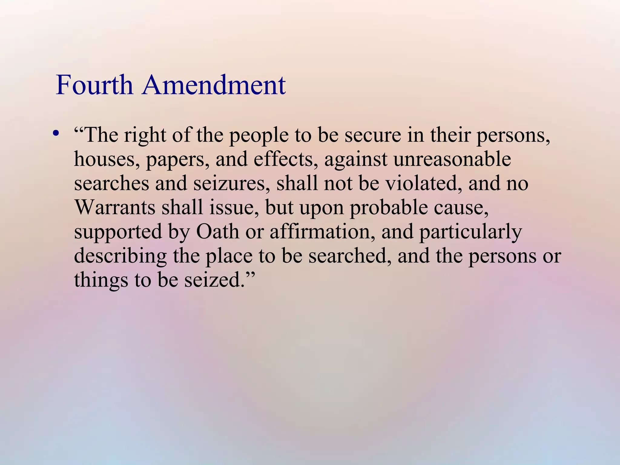 Fourth Amendment
●

“The right of the people to be secure in their persons,
houses, papers, and effects, against unreasonable
searches and seizures, shall not be violated, and no
Warrants shall issue, but upon probable cause,
supported by Oath or affirmation, and particularly
describing the place to be searched, and the persons or
things to be seized.”

 