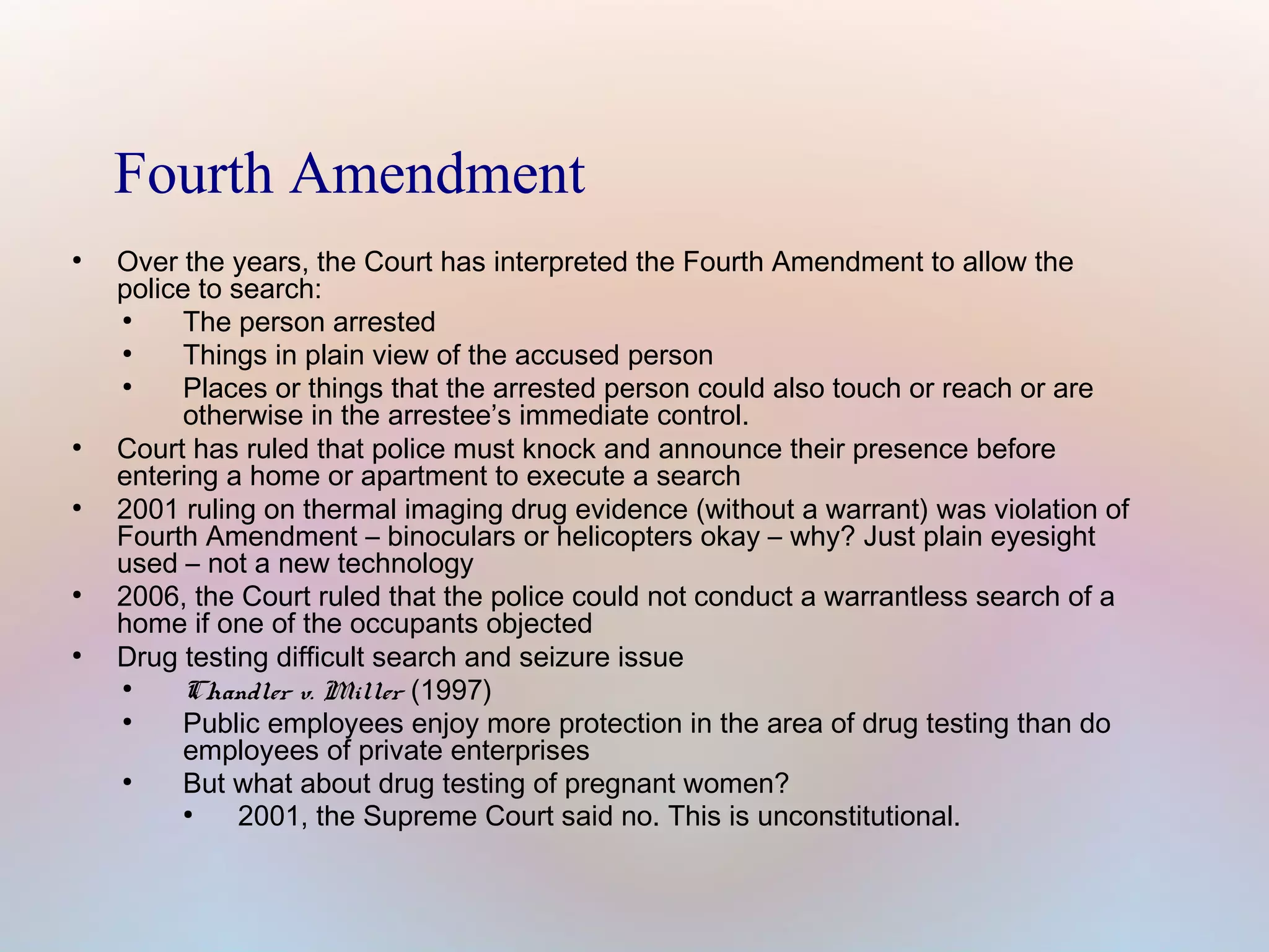 Fourth Amendment
●

●

●

●

●

Over the years, the Court has interpreted the Fourth Amendment to allow the
police to search:
●
The person arrested
●
Things in plain view of the accused person
●
Places or things that the arrested person could also touch or reach or are
otherwise in the arrestee’s immediate control.
Court has ruled that police must knock and announce their presence before
entering a home or apartment to execute a search
2001 ruling on thermal imaging drug evidence (without a warrant) was violation of
Fourth Amendment – binoculars or helicopters okay – why? Just plain eyesight
used – not a new technology
2006, the Court ruled that the police could not conduct a warrantless search of a
home if one of the occupants objected
Drug testing difficult search and seizure issue
●
Chandler v. Miller (1997)
●
Public employees enjoy more protection in the area of drug testing than do
employees of private enterprises
●
But what about drug testing of pregnant women?
●
2001, the Supreme Court said no. This is unconstitutional.

 