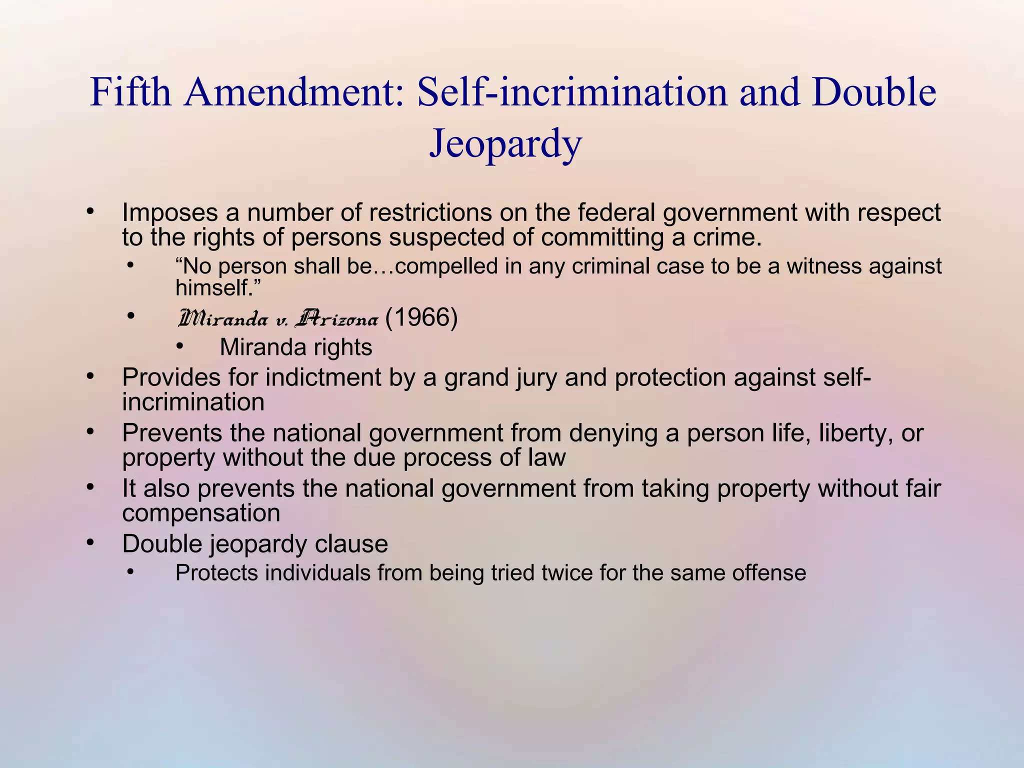 Fifth Amendment: Self-incrimination and Double
Jeopardy
●

Imposes a number of restrictions on the federal government with respect
to the rights of persons suspected of committing a crime.
●

●

“No person shall be…compelled in any criminal case to be a witness against
himself.”

Miranda v. Arizona (1966)
●

●

●

●

●

Miranda rights

Provides for indictment by a grand jury and protection against selfincrimination
Prevents the national government from denying a person life, liberty, or
property without the due process of law
It also prevents the national government from taking property without fair
compensation
Double jeopardy clause
●

Protects individuals from being tried twice for the same offense

 