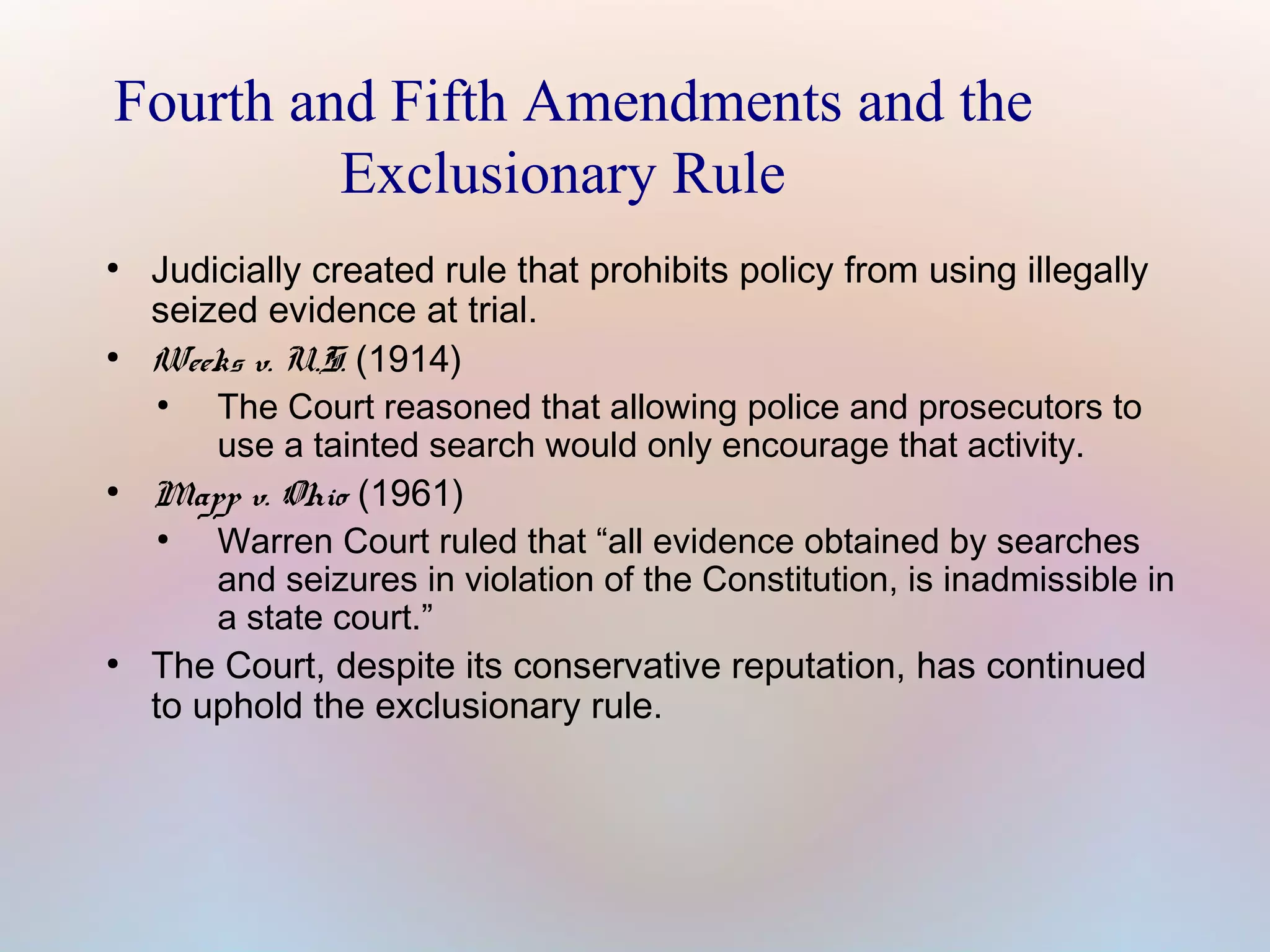 Fourth and Fifth Amendments and the
Exclusionary Rule
●

●

●

●

Judicially created rule that prohibits policy from using illegally
seized evidence at trial.
Weeks v. U.S. (1914)
●
The Court reasoned that allowing police and prosecutors to
use a tainted search would only encourage that activity.
Mapp v. Ohio (1961)
●
Warren Court ruled that “all evidence obtained by searches
and seizures in violation of the Constitution, is inadmissible in
a state court.”
The Court, despite its conservative reputation, has continued
to uphold the exclusionary rule.

 