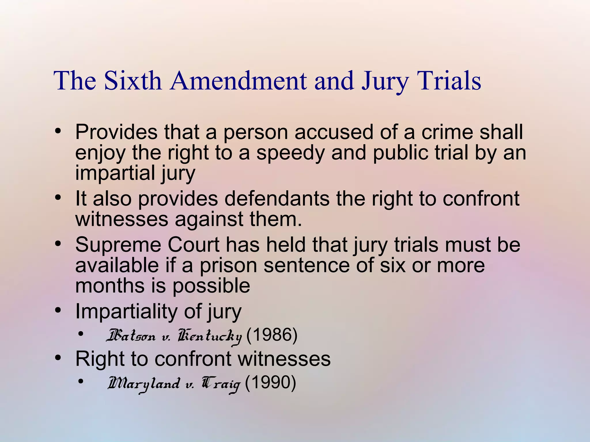 The Sixth Amendment and Jury Trials
●

●

●

●

Provides that a person accused of a crime shall
enjoy the right to a speedy and public trial by an
impartial jury
It also provides defendants the right to confront
witnesses against them.
Supreme Court has held that jury trials must be
available if a prison sentence of six or more
months is possible
Impartiality of jury
●

●

Batson v. Kentucky (1986)

Right to confront witnesses
●

Maryland v. Craig (1990)

 
