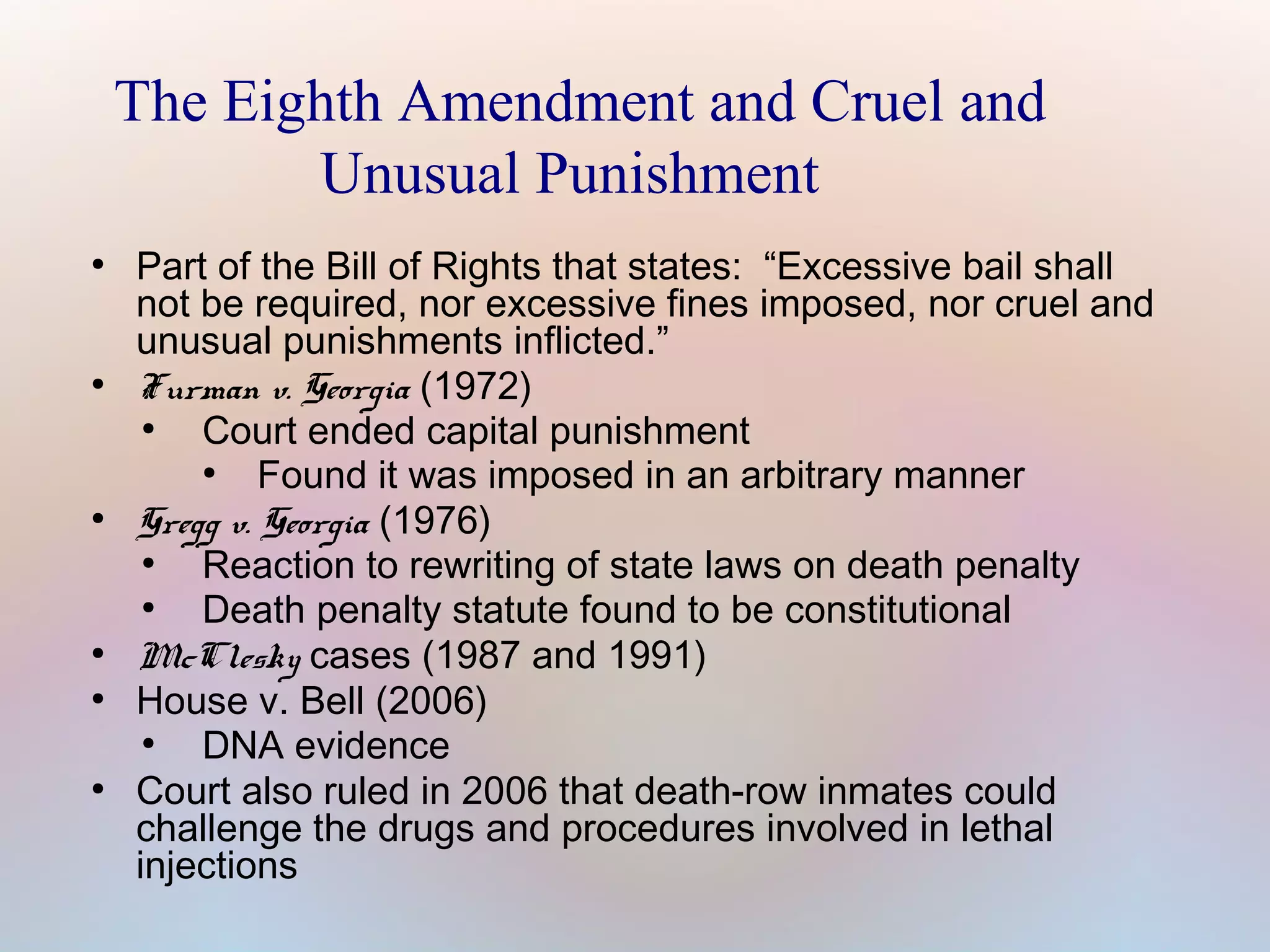 The Eighth Amendment and Cruel and
Unusual Punishment
●

●

●

●
●

●

Part of the Bill of Rights that states: “Excessive bail shall
not be required, nor excessive fines imposed, nor cruel and
unusual punishments inflicted.”
Furman v. Georgia (1972)
●
Court ended capital punishment
●
Found it was imposed in an arbitrary manner
Gregg v. Georgia (1976)
●
Reaction to rewriting of state laws on death penalty
●
Death penalty statute found to be constitutional
McClesky cases (1987 and 1991)
House v. Bell (2006)
●
DNA evidence
Court also ruled in 2006 that death-row inmates could
challenge the drugs and procedures involved in lethal
injections

 