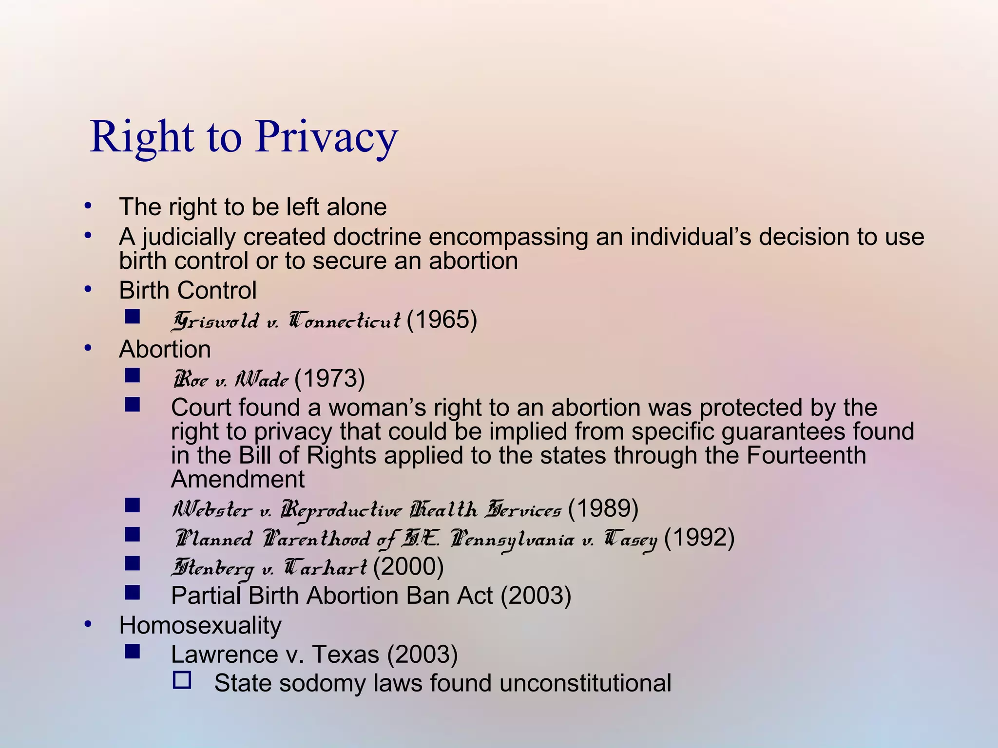 Right to Privacy
●
●

●

●

●

The right to be left alone
A judicially created doctrine encompassing an individual’s decision to use
birth control or to secure an abortion
Birth Control
 Griswold v. Connecticut (1965)
Abortion
 Roe v. Wade (1973)
 Court found a woman’s right to an abortion was protected by the
right to privacy that could be implied from specific guarantees found
in the Bill of Rights applied to the states through the Fourteenth
Amendment
 Webster v. Reproductive Health Services (1989)
 Planned Parenthood of S.E. Pennsylvania v. Casey (1992)
 Stenberg v. Carhart (2000)
 Partial Birth Abortion Ban Act (2003)
Homosexuality
 Lawrence v. Texas (2003)
 State sodomy laws found unconstitutional

 
