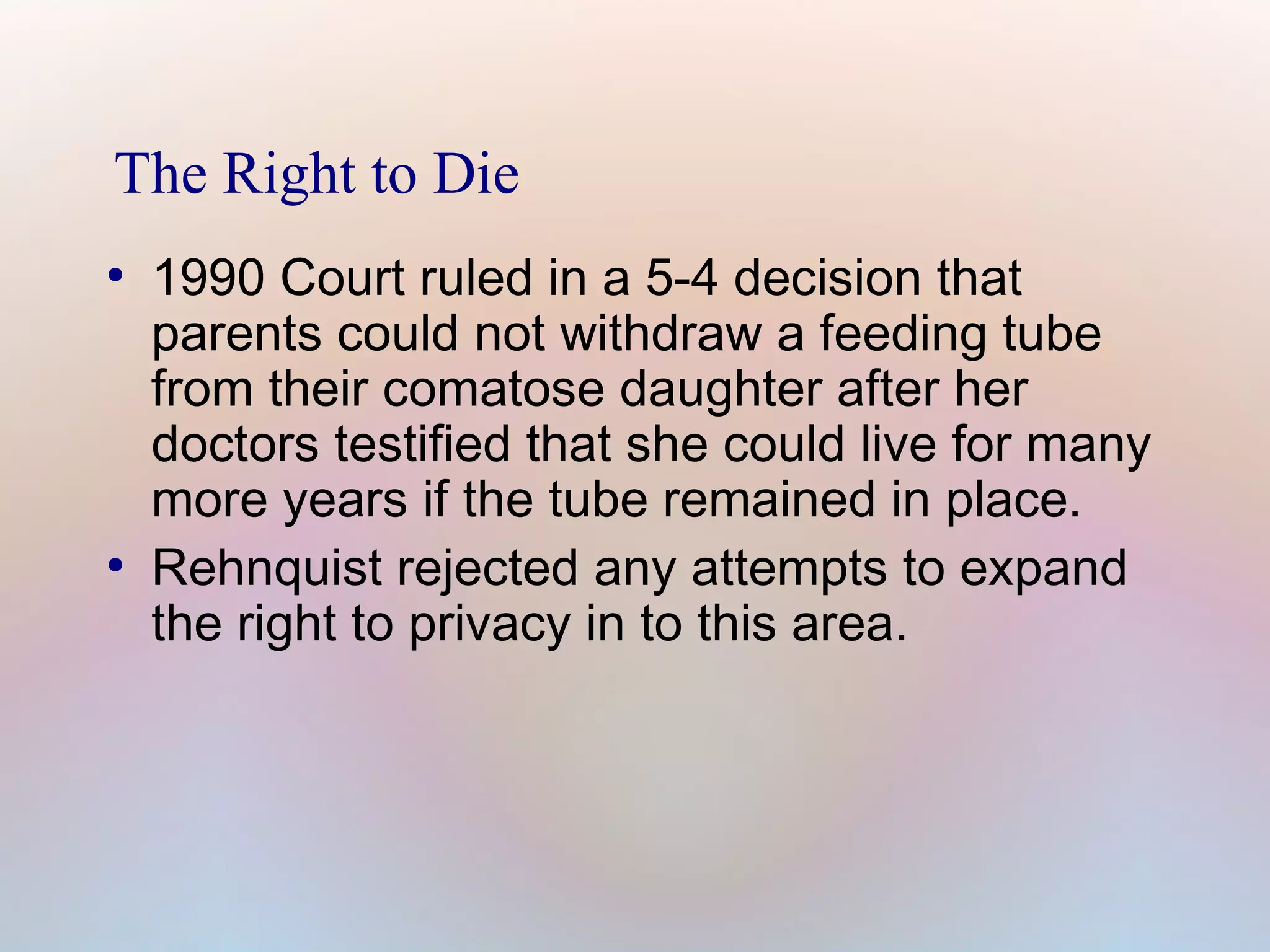 The Right to Die
●

●

1990 Court ruled in a 5-4 decision that
parents could not withdraw a feeding tube
from their comatose daughter after her
doctors testified that she could live for many
more years if the tube remained in place.
Rehnquist rejected any attempts to expand
the right to privacy in to this area.

 