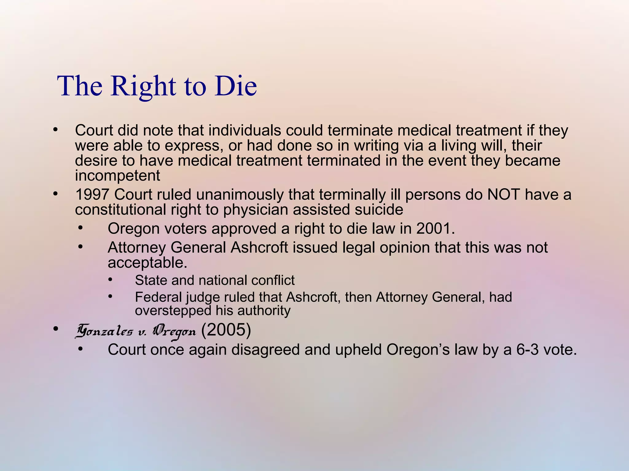 The Right to Die
●

●

Court did note that individuals could terminate medical treatment if they
were able to express, or had done so in writing via a living will, their
desire to have medical treatment terminated in the event they became
incompetent
1997 Court ruled unanimously that terminally ill persons do NOT have a
constitutional right to physician assisted suicide
●
Oregon voters approved a right to die law in 2001.
●
Attorney General Ashcroft issued legal opinion that this was not
acceptable.
●
●

●

State and national conflict
Federal judge ruled that Ashcroft, then Attorney General, had
overstepped his authority

Gonzales v. Oregon (2005)
●

Court once again disagreed and upheld Oregon’s law by a 6-3 vote.

 