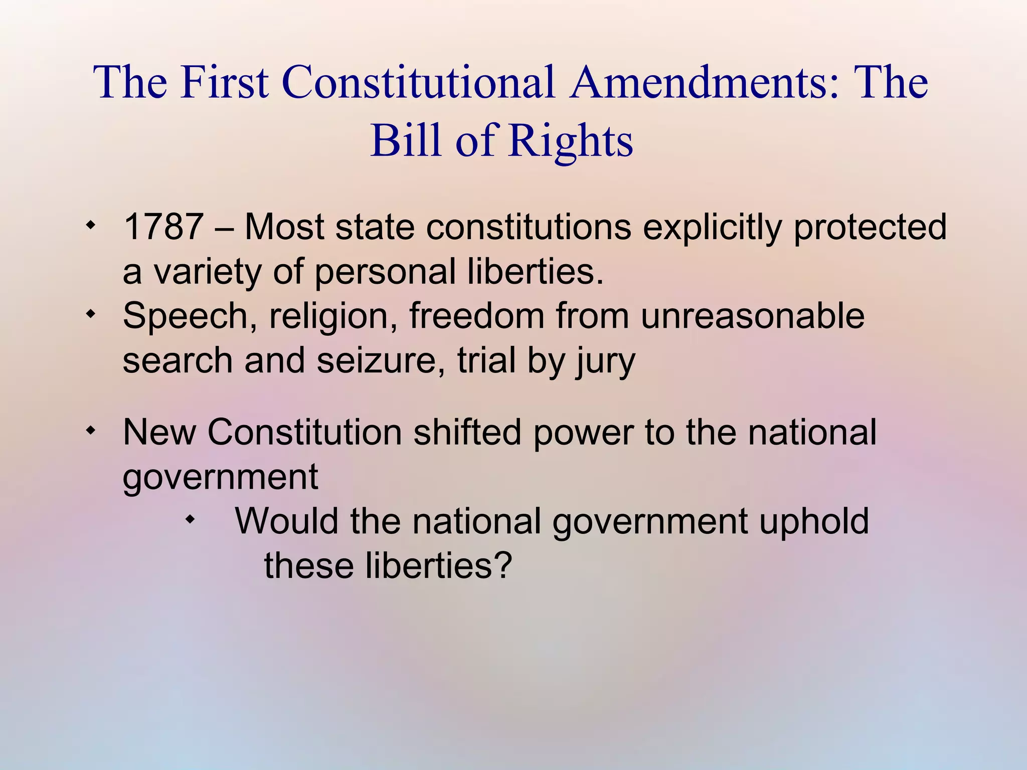 The First Constitutional Amendments: The
Bill of Rights






1787 – Most state constitutions explicitly protected
a variety of personal liberties.
Speech, religion, freedom from unreasonable
search and seizure, trial by jury
New Constitution shifted power to the national
government

Would the national government uphold
these liberties?

 