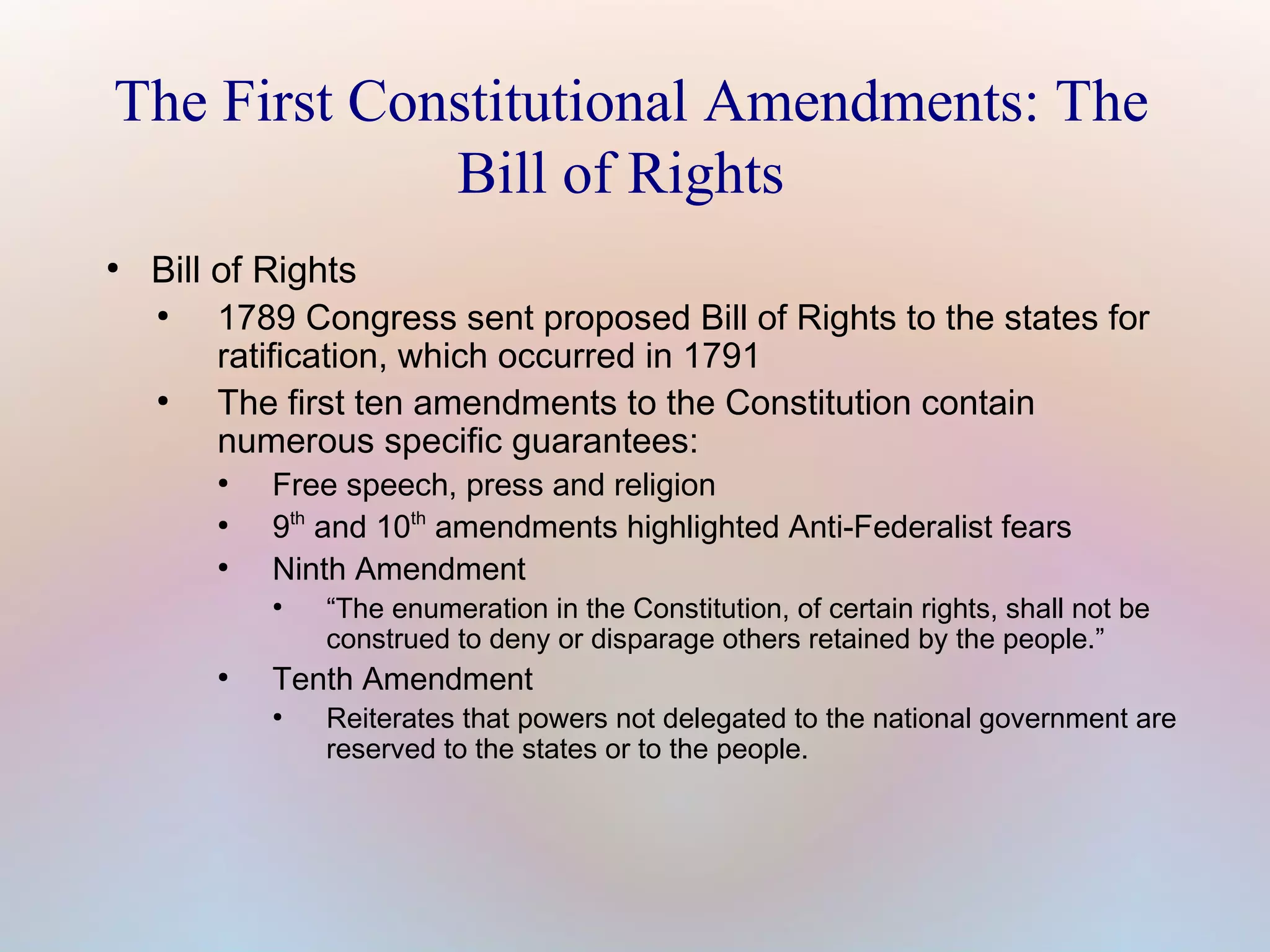 The First Constitutional Amendments: The
Bill of Rights
●

Bill of Rights
●
1789 Congress sent proposed Bill of Rights to the states for
ratification, which occurred in 1791
●
The first ten amendments to the Constitution contain
numerous specific guarantees:
●
●
●

Free speech, press and religion
9th and 10th amendments highlighted Anti-Federalist fears
Ninth Amendment
●

●

“The enumeration in the Constitution, of certain rights, shall not be
construed to deny or disparage others retained by the people.”

Tenth Amendment
●

Reiterates that powers not delegated to the national government are
reserved to the states or to the people.

 