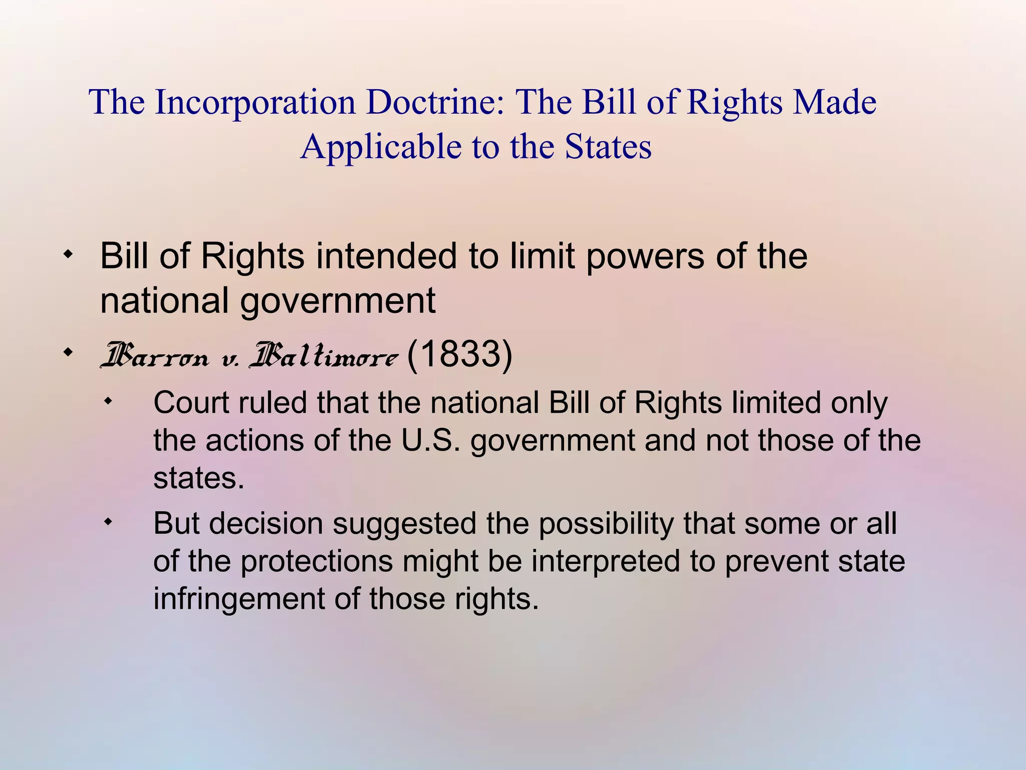 The Incorporation Doctrine: The Bill of Rights Made
Applicable to the States




Bill of Rights intended to limit powers of the
national government
Barron v. Baltimore (1833)




Court ruled that the national Bill of Rights limited only
the actions of the U.S. government and not those of the
states.
But decision suggested the possibility that some or all
of the protections might be interpreted to prevent state
infringement of those rights.

 