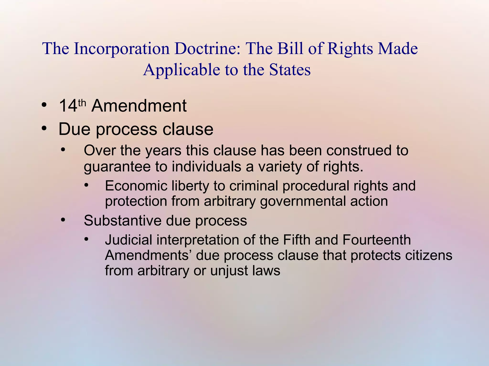 The Incorporation Doctrine: The Bill of Rights Made
Applicable to the States
●
●

14th Amendment
Due process clause
●

●

Over the years this clause has been construed to
guarantee to individuals a variety of rights.
●
Economic liberty to criminal procedural rights and
protection from arbitrary governmental action
Substantive due process
●
Judicial interpretation of the Fifth and Fourteenth
Amendments’ due process clause that protects citizens
from arbitrary or unjust laws

 