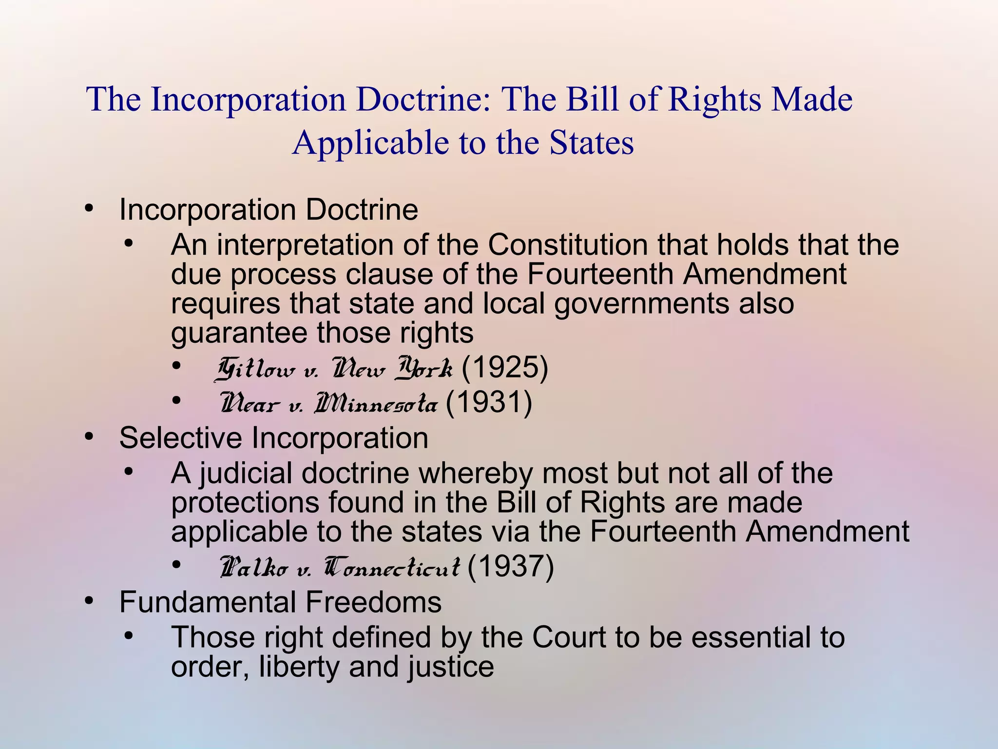 The Incorporation Doctrine: The Bill of Rights Made
Applicable to the States
●

●

●

Incorporation Doctrine
●
An interpretation of the Constitution that holds that the
due process clause of the Fourteenth Amendment
requires that state and local governments also
guarantee those rights
●
Gitlow v. New York (1925)
●
Near v. Minnesota (1931)
Selective Incorporation
●
A judicial doctrine whereby most but not all of the
protections found in the Bill of Rights are made
applicable to the states via the Fourteenth Amendment
●
Palko v. Connecticut (1937)
Fundamental Freedoms
●
Those right defined by the Court to be essential to
order, liberty and justice

 