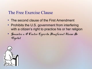 The Free Exercise Clause
●
●

●

The second clause of the First Amendment
Prohibits the U.S. government from interfering
with a citizen’s right to practice his or her religion
Gonzales v. O Centro Espirita Beneficient Uniao Do
Vegetal

 