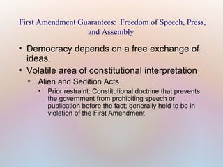 First Amendment Guarantees: Freedom of Speech, Press,
and Assembly
●

●

Democracy depends on a free exchange of
ideas.
Volatile area of constitutional interpretation
●

Alien and Sedition Acts
●

Prior restraint: Constitutional doctrine that prevents
the government from prohibiting speech or
publication before the fact; generally held to be in
violation of the First Amendment

 