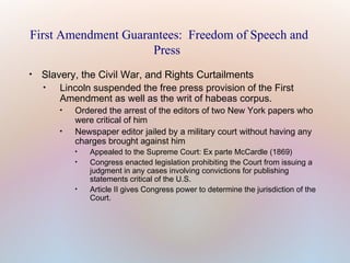 First Amendment Guarantees: Freedom of Speech and
Press


Slavery, the Civil War, and Rights Curtailments

Lincoln suspended the free press provision of the First
Amendment as well as the writ of habeas corpus.




Ordered the arrest of the editors of two New York papers who
were critical of him
Newspaper editor jailed by a military court without having any
charges brought against him





Appealed to the Supreme Court: Ex parte McCardle (1869)
Congress enacted legislation prohibiting the Court from issuing a
judgment in any cases involving convictions for publishing
statements critical of the U.S.
Article II gives Congress power to determine the jurisdiction of the
Court.

 