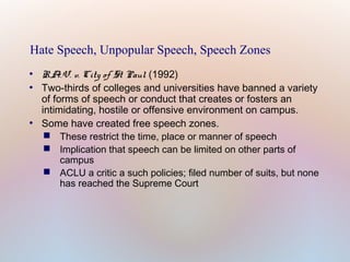 Hate Speech, Unpopular Speech, Speech Zones
●
●

●

R.A.V. v. City of St Paul (1992)
Two-thirds of colleges and universities have banned a variety
of forms of speech or conduct that creates or fosters an
intimidating, hostile or offensive environment on campus.
Some have created free speech zones.
 These restrict the time, place or manner of speech
 Implication that speech can be limited on other parts of
campus
 ACLU a critic a such policies; filed number of suits, but none
has reached the Supreme Court

 