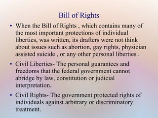 Bill of Rights
●

●

●

When the Bill of Rights , which contains many of
the most important protections of individual
liberties, was written, its drafters were not think
about issues such as abortion, gay rights, physician
assisted suicide , or any other personal liberties .
Civil Liberties- The personal guarantees and
freedoms that the federal government cannot
abridge by law, constitution or judicial
interpretation.
Civil Rights- The government protected rights of
individuals against arbitrary or discriminatory
treatment.

 