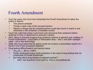 Fourth Amendment
●

●

●

●

●

Over the years, the Court has interpreted the Fourth Amendment to allow the
police to search:
●
The person arrested
●
Things in plain view of the accused person
●
Places or things that the arrested person could also touch or reach or are
otherwise in the arrestee’s immediate control.
Court has ruled that police must knock and announce their presence before
entering a home or apartment to execute a search
2001 ruling on thermal imaging drug evidence (without a warrant) was violation of
Fourth Amendment – binoculars or helicopters okay – why? Just plain eyesight
used – not a new technology
2006, the Court ruled that the police could not conduct a warrantless search of a
home if one of the occupants objected
Drug testing difficult search and seizure issue
●
Chandler v. Miller (1997)
●
Public employees enjoy more protection in the area of drug testing than do
employees of private enterprises
●
But what about drug testing of pregnant women?
●
2001, the Supreme Court said no. This is unconstitutional.

 