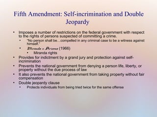 Fifth Amendment: Self-incrimination and Double
Jeopardy
●

Imposes a number of restrictions on the federal government with respect
to the rights of persons suspected of committing a crime.
●

●

“No person shall be…compelled in any criminal case to be a witness against
himself.”

Miranda v. Arizona (1966)
●

●

●

●

●

Miranda rights

Provides for indictment by a grand jury and protection against selfincrimination
Prevents the national government from denying a person life, liberty, or
property without the due process of law
It also prevents the national government from taking property without fair
compensation
Double jeopardy clause
●

Protects individuals from being tried twice for the same offense

 