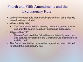 Fourth and Fifth Amendments and the
Exclusionary Rule
●

●

●

●

Judicially created rule that prohibits policy from using illegally
seized evidence at trial.
Weeks v. U.S. (1914)
●
The Court reasoned that allowing police and prosecutors to
use a tainted search would only encourage that activity.
Mapp v. Ohio (1961)
●
Warren Court ruled that “all evidence obtained by searches
and seizures in violation of the Constitution, is inadmissible in
a state court.”
The Court, despite its conservative reputation, has continued
to uphold the exclusionary rule.

 