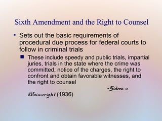 Sixth Amendment and the Right to Counsel
●

Sets out the basic requirements of
procedural due process for federal courts to
follow in criminal trials

 These include speedy and public trials, impartial
juries, trials in the state where the crime was
committed, notice of the charges, the right to
confront and obtain favorable witnesses, and
the right to counsel
-Gideon v.
Wainwright (1936)

 