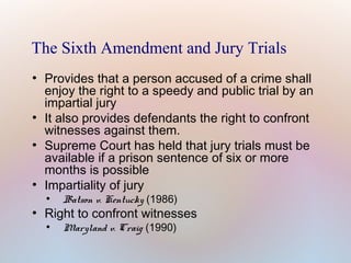 The Sixth Amendment and Jury Trials
●

●

●

●

Provides that a person accused of a crime shall
enjoy the right to a speedy and public trial by an
impartial jury
It also provides defendants the right to confront
witnesses against them.
Supreme Court has held that jury trials must be
available if a prison sentence of six or more
months is possible
Impartiality of jury
●

●

Batson v. Kentucky (1986)

Right to confront witnesses
●

Maryland v. Craig (1990)

 