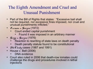 The Eighth Amendment and Cruel and
Unusual Punishment
●

●

●

●
●

●

Part of the Bill of Rights that states: “Excessive bail shall
not be required, nor excessive fines imposed, nor cruel and
unusual punishments inflicted.”
Furman v. Georgia (1972)
●
Court ended capital punishment
●
Found it was imposed in an arbitrary manner
Gregg v. Georgia (1976)
●
Reaction to rewriting of state laws on death penalty
●
Death penalty statute found to be constitutional
McClesky cases (1987 and 1991)
House v. Bell (2006)
●
DNA evidence
Court also ruled in 2006 that death-row inmates could
challenge the drugs and procedures involved in lethal
injections

 