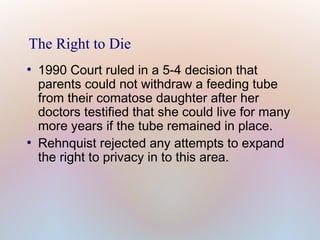 The Right to Die
●

●

1990 Court ruled in a 5-4 decision that
parents could not withdraw a feeding tube
from their comatose daughter after her
doctors testified that she could live for many
more years if the tube remained in place.
Rehnquist rejected any attempts to expand
the right to privacy in to this area.

 