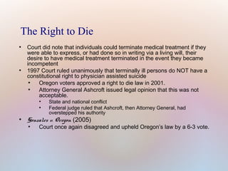 The Right to Die
●

●

Court did note that individuals could terminate medical treatment if they
were able to express, or had done so in writing via a living will, their
desire to have medical treatment terminated in the event they became
incompetent
1997 Court ruled unanimously that terminally ill persons do NOT have a
constitutional right to physician assisted suicide
●
Oregon voters approved a right to die law in 2001.
●
Attorney General Ashcroft issued legal opinion that this was not
acceptable.
●
●

●

State and national conflict
Federal judge ruled that Ashcroft, then Attorney General, had
overstepped his authority

Gonzales v. Oregon (2005)
●

Court once again disagreed and upheld Oregon’s law by a 6-3 vote.

 