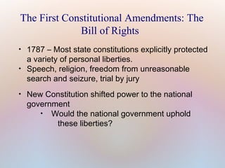 The First Constitutional Amendments: The
Bill of Rights






1787 – Most state constitutions explicitly protected
a variety of personal liberties.
Speech, religion, freedom from unreasonable
search and seizure, trial by jury
New Constitution shifted power to the national
government

Would the national government uphold
these liberties?

 