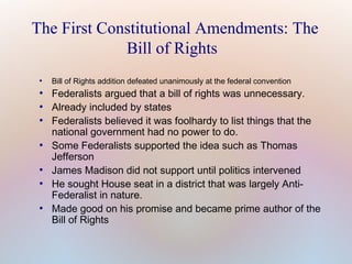 The First Constitutional Amendments: The
Bill of Rights
●

●
●
●

●

●
●

●

Bill of Rights addition defeated unanimously at the federal convention

Federalists argued that a bill of rights was unnecessary.
Already included by states
Federalists believed it was foolhardy to list things that the
national government had no power to do.
Some Federalists supported the idea such as Thomas
Jefferson
James Madison did not support until politics intervened
He sought House seat in a district that was largely AntiFederalist in nature.
Made good on his promise and became prime author of the
Bill of Rights

 
