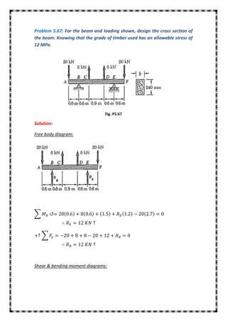 Problem 5.67: For the beam and loading shown, design the cross section of
the beam. Knowing that the grade of timber used has an allowable stress of
12 MPa.




                                 Fig. P5.67

Solution:

Free body diagram:




∑



    ∑




Shear & bending moment diagrams:
 