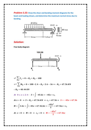 Problem 5.55: Draw the shear and bending-moment diagrams for the
beam and loading shown, and determine the maximum normal stress due to
bending.




Solution:
Free body diagram:




   ∑


    ∑




                       ∫




    ∫         ∫
 