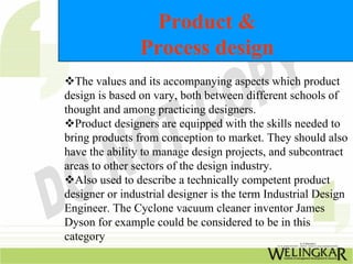 Product &
Process design
™The values and its accompanying aspects which product
design is based on vary, both between different schools of
thought and among practicing designers.
™Product designers are equipped with the skills needed to
bring products from conception to market. They should also
have the ability to manage design projects, and subcontract
areas to other sectors of the design industry.
™Also used to describe a technically competent product
designer or industrial designer is the term Industrial Design
Engineer. The Cyclone vacuum cleaner inventor James
Dyson for example could be considered to be in this
category
 