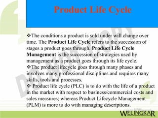 Product Life Cycle
™The conditions a product is sold under will change over
time. The Product Life Cycle refers to the succession of
stages a product goes through. Product Life Cycle
Management is the succession of strategies used by
management as a product goes through its life cycle.
™The product lifecycle goes through many phases and
involves many professional disciplines and requires many
skills, tools and processes.
™ Product life cycle (PLC) is to do with the life of a product
in the market with respect to business/commercial costs and
sales measures; whereas Product Lifecycle Management
(PLM) is more to do with managing descriptions.
 