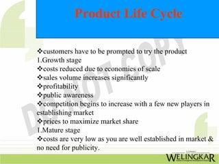 Product Life Cycle
™customers have to be prompted to try the product
1.Growth stage
™costs reduced due to economies of scale
™sales volume increases significantly
™profitability
™public awareness
™competition begins to increase with a few new players in
establishing market
™prices to maximize market share
1.Mature stage
™costs are very low as you are well established in market &
no need for publicity.
 