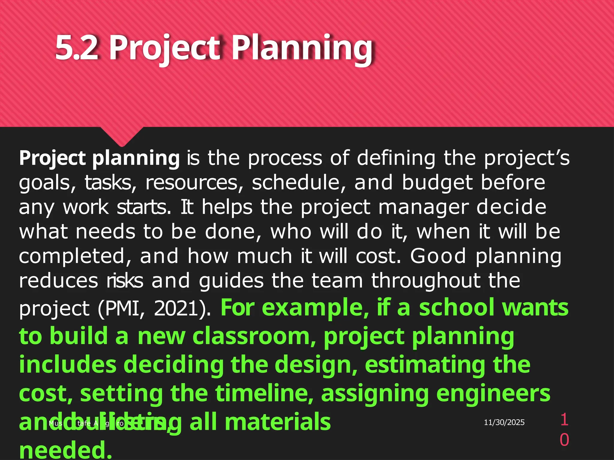 5.2 Project Planning
Project planning is the process of defining the project’s
goals, tasks, resources, schedule, and budget before
any work starts. It helps the project manager decide
what needs to be done, who will do it, when it will be
completed, and how much it will cost. Good planning
reduces risks and guides the team throughout the
project (PMI, 2021). For example, if a school wants
to build a new classroom, project planning
includes deciding the design, estimating the
cost, setting the timeline, assigning engineers
and builders, 11/30/2025
anMus
dtafe A
lg
iro
sting all materials
needed.
1
0
 