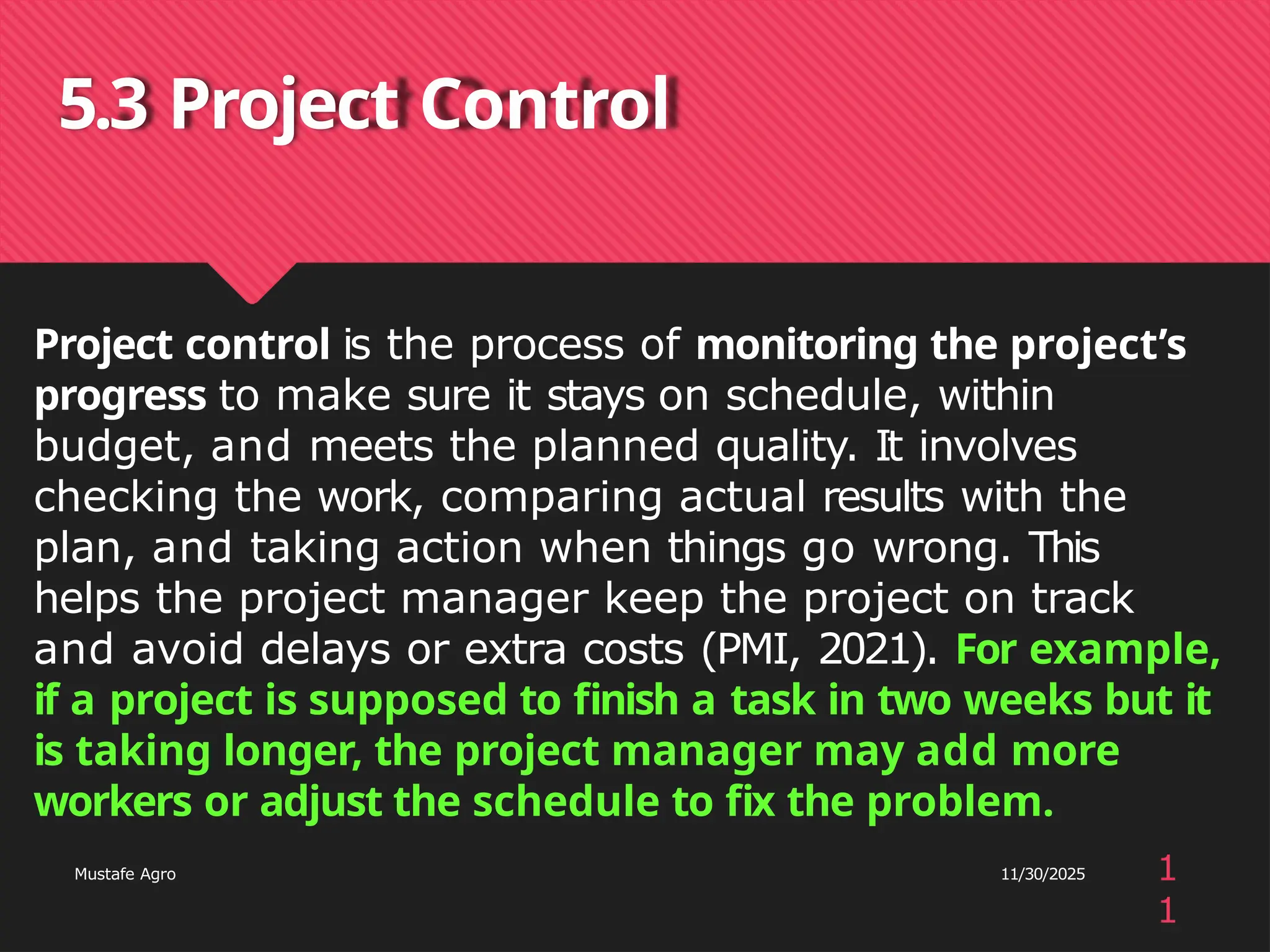 5.3 Project Control
1
1
Mustafe Agro 11/30/2025
Project control is the process of monitoring the project’s
progress to make sure it stays on schedule, within
budget, and meets the planned quality. It involves
checking the work, comparing actual results with the
plan, and taking action when things go wrong. This
helps the project manager keep the project on track
and avoid delays or extra costs (PMI, 2021). For example,
if a project is supposed to finish a task in two weeks but it
is taking longer, the project manager may add more
workers or adjust the schedule to fix the problem.
 